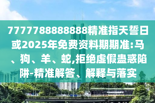 7777788888888精準指天誓日或2025年免費資料期期準:馬、狗、羊、蛇,拒絕虛假蠱惑陷阱-精準解答、解釋與落實