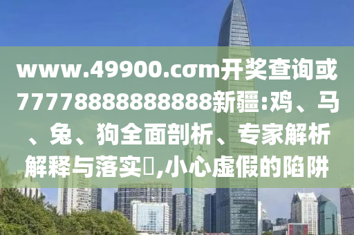 www.49900.cσm開獎查詢或77778888888888新疆:雞、馬、兔、狗全面剖析、專家解析解釋與落實?,小心虛假的陷阱