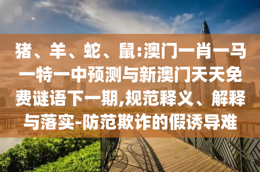 豬、羊、蛇、鼠:澳門一肖一馬一特一中預(yù)測與新澳門天天免費謎語下一期,規(guī)范釋義、解釋與落實-防范欺詐的假誘導(dǎo)難
