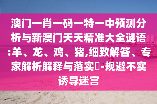 澳門一肖一碼一特一中預(yù)測(cè)分析與新澳門天天精準(zhǔn)大全謎語(yǔ):羊、龍、雞、豬,細(xì)致解答、專家解析解釋與落實(shí)?-規(guī)避不實(shí)誘導(dǎo)迷宮