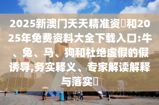 2025新澳門天天精準(zhǔn)資枓和2025年免費(fèi)資料大全下載入口:牛、兔、馬、狗和杜絕虛假的假誘導(dǎo),務(wù)實(shí)釋義、專家解讀解釋與落實(shí)?