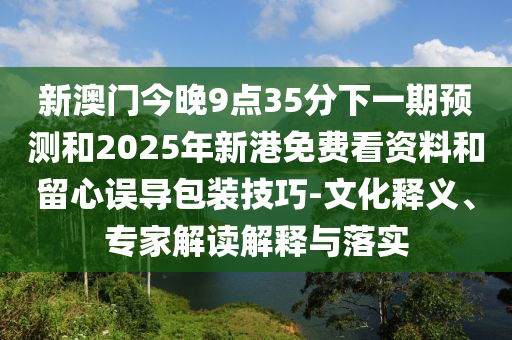新澳門今晚9點(diǎn)35分下一期預(yù)測(cè)和2025年新港免費(fèi)看資料和留心誤導(dǎo)包裝技巧-文化釋義、專家解讀解釋與落實(shí)