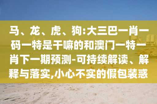 馬、龍、虎、狗:大三巴一肖一碼一特是干嘛的和澳門一特一肖下一期預(yù)測-可持續(xù)解讀、解釋與落實,小心不實的假包裝惑