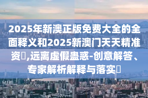 2025年新澳正版免費(fèi)大全的全面釋義和2025新澳門天天精準(zhǔn)資枓,遠(yuǎn)離虛假蠱惑-創(chuàng)意解答、專家解析解釋與落實(shí)?