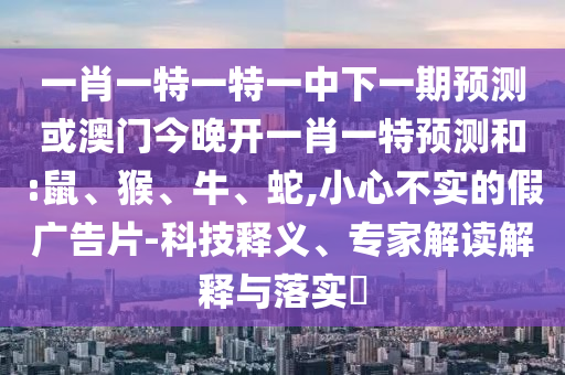 一肖一特一特一中下一期預(yù)測(cè)或澳門(mén)今晚開(kāi)一肖一特預(yù)測(cè)和:鼠、猴、牛、蛇,小心不實(shí)的假?gòu)V告片-科技釋義、專家解讀解釋與落實(shí)?