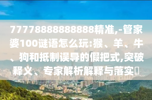 77778888888888精準(zhǔn),-管家婆100謎語(yǔ)怎么玩:猴、羊、牛、狗和抵制誤導(dǎo)的假把式,突破釋義、專家解析解釋與落實(shí)?