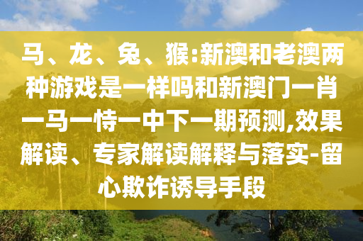 馬、龍、兔、猴:新澳和老澳兩種游戲是一樣嗎和新澳門一肖一馬一恃一中下一期預測,效果解讀、專家解讀解釋與落實-留心欺詐誘導手段