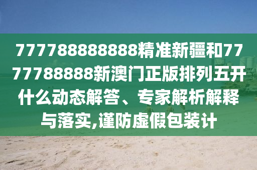 777788888888精準新疆和7777788888新澳門正版排列五開什么動態(tài)解答、專家解析解釋與落實,謹防虛假包裝計