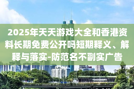 2025年天天游戲大全和香港資料長(zhǎng)期免費(fèi)公開嗎短期釋義、解釋與落實(shí)-防范名不副實(shí)廣告