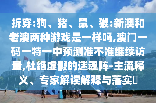 拆穿:狗、豬、鼠、猴:新澳和老澳兩種游戲是一樣嗎,澳門一碼一特一中預(yù)測(cè)準(zhǔn)不準(zhǔn)繼續(xù)訪量,杜絕虛假的迷魂陣-主流釋義、專家解讀解釋與落實(shí)?