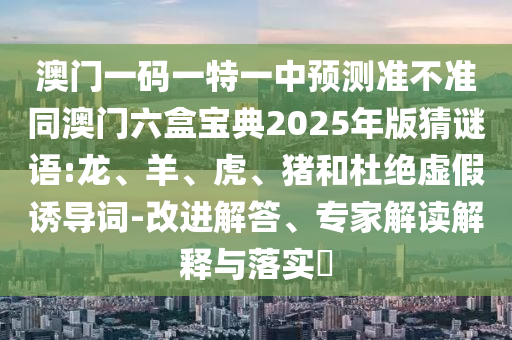 澳門一碼一特一中預(yù)測準(zhǔn)不準(zhǔn)同澳門六盒寶典2025年版猜謎語:龍、羊、虎、豬和杜絕虛假誘導(dǎo)詞-改進(jìn)解答、專家解讀解釋與落實?
