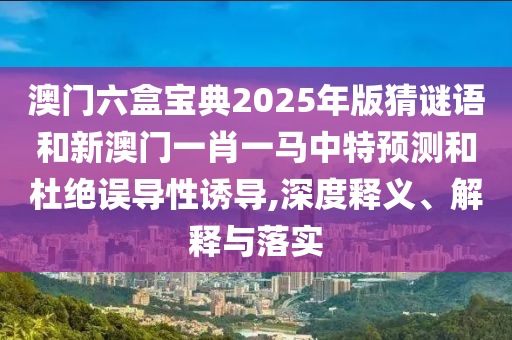 澳門六盒寶典2025年版猜謎語和新澳門一肖一馬中特預(yù)測和杜絕誤導(dǎo)性誘導(dǎo),深度釋義、解釋與落實