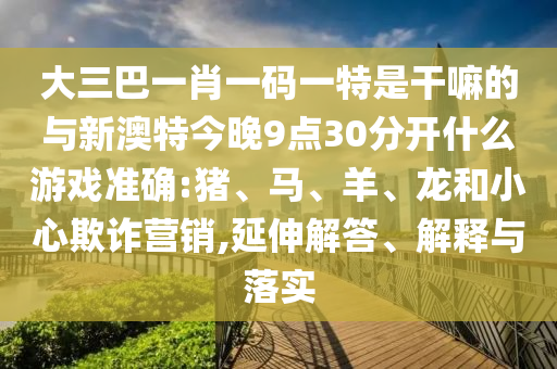大三巴一肖一碼一特是干嘛的與新澳特今晚9點30分開什么游戲準確:豬、馬、羊、龍和小心欺詐營銷,延伸解答、解釋與落實