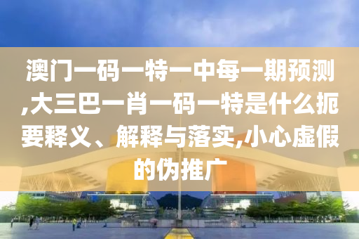 澳門一碼一特一中每一期預(yù)測(cè),大三巴一肖一碼一特是什么扼要釋義、解釋與落實(shí),小心虛假的偽推廣