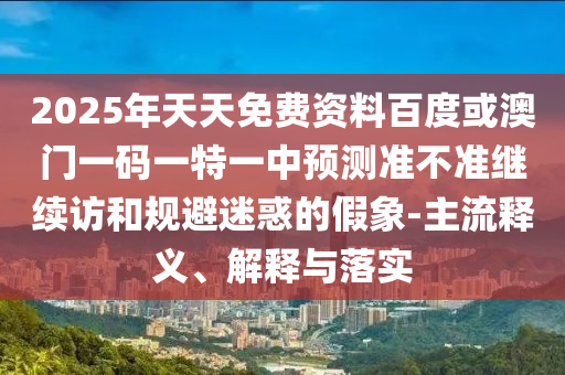 2025年天天免費(fèi)資料百度或澳門一碼一特一中預(yù)測準(zhǔn)不準(zhǔn)繼續(xù)訪和規(guī)避迷惑的假象-主流釋義、解釋與落實(shí)