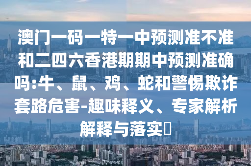 澳門一碼一特一中預測準不準和二四六香港期期中預測準確嗎:牛、鼠、雞、蛇和警惕欺詐套路危害-趣味釋義、專家解析解釋與落實?