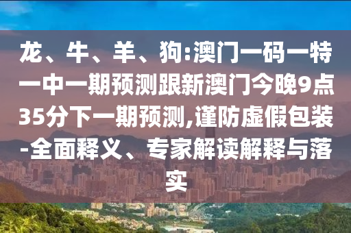 龍、牛、羊、狗:澳門一碼一特一中一期預(yù)測跟新澳門今晚9點(diǎn)35分下一期預(yù)測,謹(jǐn)防虛假包裝-全面釋義、專家解讀解釋與落實(shí)