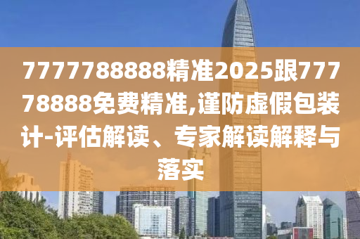 7777788888精準2025跟77778888免費精準,謹防虛假包裝計-評估解讀、專家解讀解釋與落實