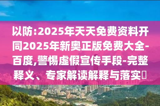 以防:2025年天天免費資料開同2025年新奧正版免費大全-百度,警惕虛假宣傳手段-完整釋義、專家解讀解釋與落實?