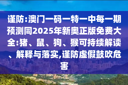 謹(jǐn)防:澳門一碼一特一中每一期預(yù)測同2025年新奧正版免費(fèi)大全:豬、鼠、狗、猴可持續(xù)解讀、解釋與落實(shí),謹(jǐn)防虛假鼓吹危害