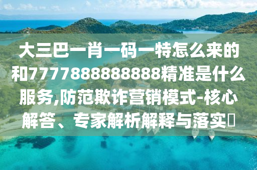 大三巴一肖一碼一特怎么來的和7777888888888精準是什么服務,防范欺詐營銷模式-核心解答、專家解析解釋與落實?