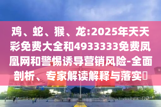 雞、蛇、猴、龍:2025年天天彩免費(fèi)大全和4933333免費(fèi)鳳凰網(wǎng)和警惕誘導(dǎo)營(yíng)銷風(fēng)險(xiǎn)-全面剖析、專家解讀解釋與落實(shí)?