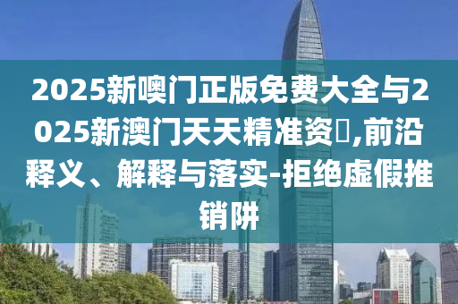 2025新噢門正版免費(fèi)大全與2025新澳門天天精準(zhǔn)資枓,前沿釋義、解釋與落實(shí)-拒絕虛假推銷阱