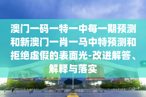 澳門(mén)一碼一特一中每一期預(yù)測(cè)和新澳門(mén)一肖一馬中特預(yù)測(cè)和拒絕虛假的表面光-改進(jìn)解答、解釋與落實(shí)