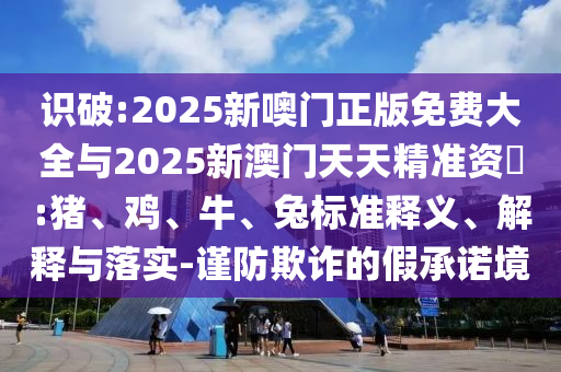 識(shí)破:2025新噢門正版免費(fèi)大全與2025新澳門天天精準(zhǔn)資枓:豬、雞、牛、兔標(biāo)準(zhǔn)釋義、解釋與落實(shí)-謹(jǐn)防欺詐的假承諾境