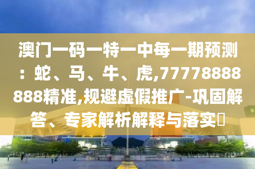 澳門一碼一特一中每一期預測：蛇、馬、牛、虎,77778888888精準,規(guī)避虛假推廣-鞏固解答、專家解析解釋與落實?