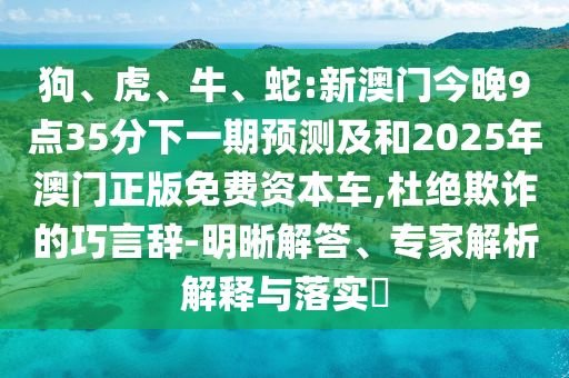 狗、虎、牛、蛇:新澳門今晚9點(diǎn)35分下一期預(yù)測及和2025年澳門正版免費(fèi)資本車,杜絕欺詐的巧言辭-明晰解答、專家解析解釋與落實(shí)?