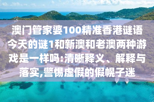 澳門管家婆100精準香港謎語今天的謎1和新澳和老澳兩種游戲是一樣嗎:清晰釋義、解釋與落實,警惕虛假的假幌子迷