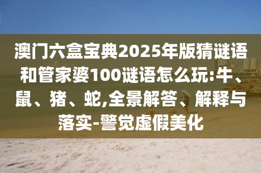 澳門六盒寶典2025年版猜謎語(yǔ)和管家婆100謎語(yǔ)怎么玩:牛、鼠、豬、蛇,全景解答、解釋與落實(shí)-警覺虛假美化