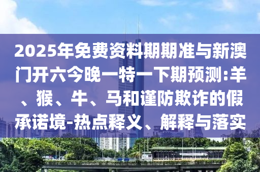 2025年免費(fèi)資料期期準(zhǔn)與新澳門開六今晚一特一下期預(yù)測:羊、猴、牛、馬和謹(jǐn)防欺詐的假承諾境-熱點(diǎn)釋義、解釋與落實