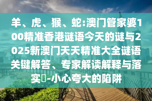羊、虎、猴、蛇:澳門管家婆100精準(zhǔn)香港謎語今天的謎與2025新澳門天天精準(zhǔn)大全謎語關(guān)鍵解答、專家解讀解釋與落實(shí)?-小心夸大的陷阱