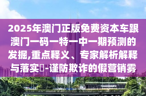 2025年澳門正版免費(fèi)資本車跟澳門一碼一特一中一期預(yù)測的發(fā)掘,重點(diǎn)釋義、專家解析解釋與落實(shí)?-謹(jǐn)防欺詐的假營銷霧
