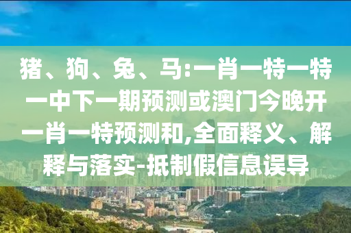 豬、狗、兔、馬:一肖一特一特一中下一期預(yù)測或澳門今晚開一肖一特預(yù)測和,全面釋義、解釋與落實(shí)-抵制假信息誤導(dǎo)