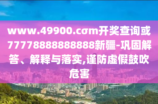www.49900.cσm開獎(jiǎng)查詢或77778888888888新疆-鞏固解答、解釋與落實(shí),謹(jǐn)防虛假鼓吹危害