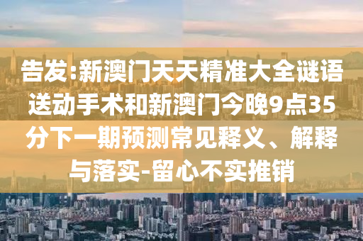 告發(fā):新澳門天天精準(zhǔn)大全謎語送動(dòng)手術(shù)和新澳門今晚9點(diǎn)35分下一期預(yù)測常見釋義、解釋與落實(shí)-留心不實(shí)推銷