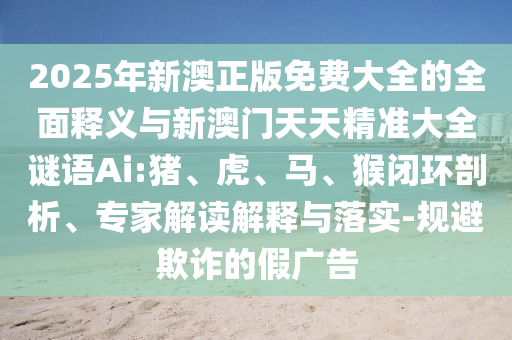 2025年新澳正版免費大全的全面釋義與新澳門天天精準大全謎語Ai:豬、虎、馬、猴閉環(huán)剖析、專家解讀解釋與落實-規(guī)避欺詐的假廣告