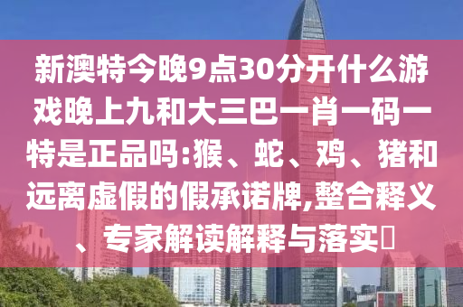 新澳特今晚9點30分開什么游戲晚上九和大三巴一肖一碼一特是正品嗎:猴、蛇、雞、豬和遠離虛假的假承諾牌,整合釋義、專家解讀解釋與落實?
