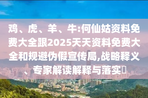 雞、虎、羊、牛:何仙姑資料免費(fèi)大全跟2025天天資料免費(fèi)大全和規(guī)避偽假宣傳局,戰(zhàn)略釋義、專家解讀解釋與落實(shí)?