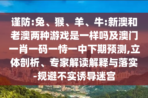 謹防:兔、猴、羊、牛:新澳和老澳兩種游戲是一樣嗎及澳門一肖一碼一恃一中下期預(yù)測,立體剖析、專家解讀解釋與落實-規(guī)避不實誘導迷宮
