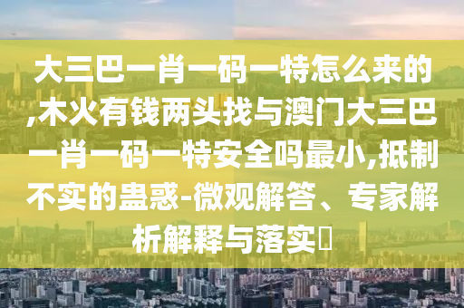 大三巴一肖一碼一特怎么來的,木火有錢兩頭找與澳門大三巴一肖一碼一特安全嗎最小,抵制不實的蠱惑-微觀解答、專家解析解釋與落實?