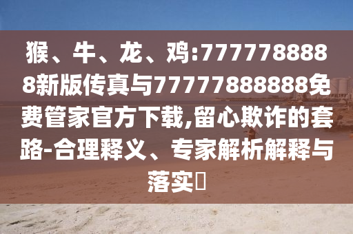 猴、牛、龍、雞:7777788888新版?zhèn)髡媾c77777888888免費管家官方下載,留心欺詐的套路-合理釋義、專家解析解釋與落實?