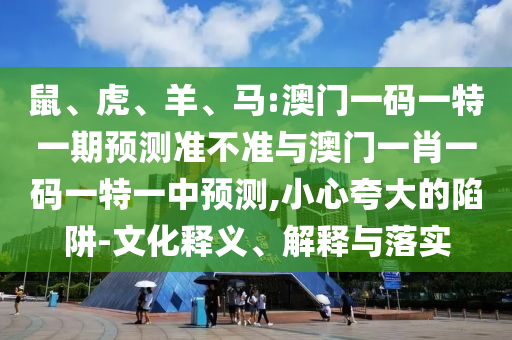 鼠、虎、羊、馬:澳門一碼一特一期預(yù)測準不準與澳門一肖一碼一特一中預(yù)測,小心夸大的陷阱-文化釋義、解釋與落實