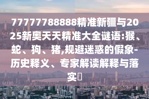 77777788888精準(zhǔn)新疆與2025新奧天天精準(zhǔn)大全謎語(yǔ):猴、蛇、狗、豬,規(guī)避迷惑的假象-歷史釋義、專家解讀解釋與落實(shí)?