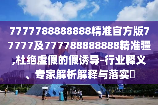 7777788888888精準(zhǔn)官方版77777及777788888888精準(zhǔn)疆,杜絕虛假的假誘導(dǎo)-行業(yè)釋義、專家解析解釋與落實?