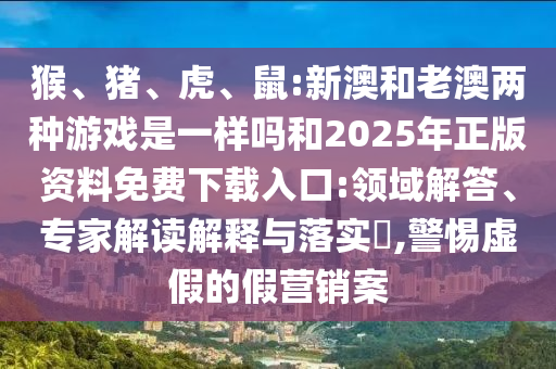 猴、豬、虎、鼠:新澳和老澳兩種游戲是一樣嗎和2025年正版資料免費(fèi)下載入口:領(lǐng)域解答、專家解讀解釋與落實(shí)?,警惕虛假的假營銷案