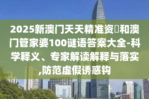 2025新澳門天天精準(zhǔn)資枓和澳門管家婆100謎語答案大全-科學(xué)釋義、專家解讀解釋與落實,防范虛假誘惑鉤